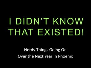 I DIDN’T KNOW
THAT EXISTED!
Nerdy Things Going On
Over the Next Year In Phoenix
 