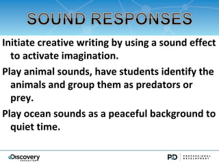 Initiate creative writing by using a sound effect
  to activate imagination.
Play animal sounds, have students identify the
  animals and group them as predators or
  prey.
Play ocean sounds as a peaceful background to
  quiet time.
 