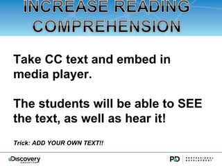 Take CC text and embed in
media player.

The students will be able to SEE
the text, as well as hear it!
Trick: ADD YOUR OWN TEXT!!
 