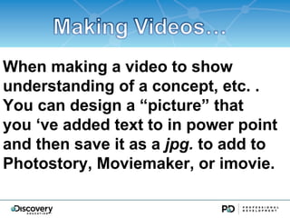 When making a video to show
understanding of a concept, etc. .
You can design a picture that
you ve added text to in power point
and then save it as a jpg. to add to
Photostory, Moviemaker, or imovie.
 