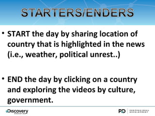 ? START the day by sharing location of
  country that is highlighted in the news
  (i.e., weather, political unrest..)

? END the day by clicking on a country
  and exploring the videos by culture,
  government.
 