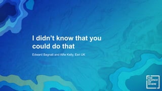 I didn’t know that you
could do that
Edward Bagnall and Alfie Kelly, Esri UK
 