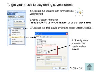 To get your music to play during several slides:
                1. Click on the speaker icon for the music
                you inserted

                2. Go to Custom Animation
                (Slide Show > Custom Animation or on the Task Pane)

                3. Click on the drop down arrow and select Effect Options…




                                                        4. Specify when
                                                        you want the
                                                        music to stop
                                                        playing




                                                      5. Click OK
 