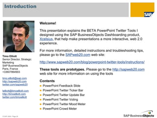 Introduction


                             Welcome!

                             This presentation explains the BETA PowerPoint Twitter Tools I
                             designed using the SAP BusinessObjects Dashboarding product,
                             Xcelsius, that help make presentations a more interactive, web 2.0
                             experience.

                             For more information, detailed instructions and troubleshooting tips,
Timo Elliott                 please go to the SAPweb20.com web site:
Senior Director, Strategic
Marketing                    http://www.sapweb20.com/blog/powerpoint-twitter-tools/instructions/
SAP BusinessObjects
Paris, France                These tools are prototypes. Please go to the http://sapweb20.com
+33607864903
                             web site for more information on using the tools
timo.elliott@sap.com
http://sapweb20.com          Contents
twitter.com/sapweb20
                                PowerPoint Feedback Slide
telliott@timoelliott.com        PowerPoint Twitter Ticker Bar
http://timoelliott.com          PowerPoint Twitter Update Bar
twitter.com/timoelliott
                                PowerPoint Twitter Voting
                                PowerPoint Twitter Mood Meter
                                PowerPoint Crowd Meter

© SAP 2009 / Page 26
 
