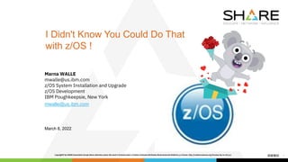1
I Didn't Know You Could Do That
with z/OS !
Marna WALLE
mwalle@us.ibm.com
z/OS System Installation and Upgrade
z/OS Development
IBM Poughkeepsie, New York
mwalle@us.ibm.com
March 8, 2022
 