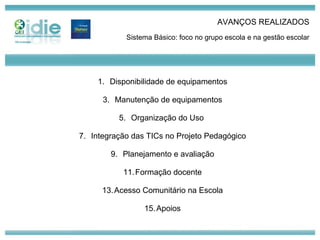AVANÇOS REALIZADOS Sistema Básico: foco no grupo escola e na gestão escolar Disponibilidade de equipamentos Manutenção de equipamentos Organização do Uso  Integração das TICs no Projeto Pedagógico Planejamento e avaliação Formação docente Acesso Comunitário na Escola Apoios 