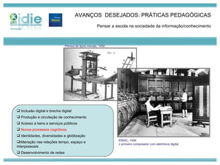AVANÇOS  DESEJADOS: PRÁTICAS PEDAGÓGICAS Pensar a escola na sociedade da informação/conhecimento Inclusão digital e brecha digital Produção e circulação de conhecimento Acesso a bens e serviços públicos Novos processos cognitivos Identidades, diversidades e globlização Alteração nas relações tempo, espaço e  interpessoais Desenvolvimento de redes ENIAC, 1946 o primeiro computador com eletrônica digital Prensa de tipos móveis, 1450 