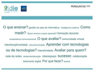 parceiros técnicos O que ensinar?   gestão da sala de informática   inteligência coletiva   Como medir?   Quem ensina e quem aprende?  formação docente ecossistema comunicacional   O que avaliar?  comunidade virtual interdisciplinaridade  educomunicação  Aprender com tecnologias ou de tecnologias?  interatividade  Avaliar para quem?  rede de redes  desterritorialização   ciberespaço  sucesso   colaboração  letramento digital   Por que fazer?   autoria PERGUNTAS ??? 