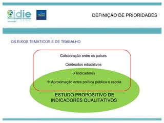 ESTUDO PROPOSITIVO DE INDICADORES QUALITATIVOS  DEFINIÇÃO DE PRIORIDADES Colaboração entre os países Conteúdos educativos    Indicadores    Aproximação entre política pública e escola OS EIXOS TEMATICOS E DE TRABALHO 