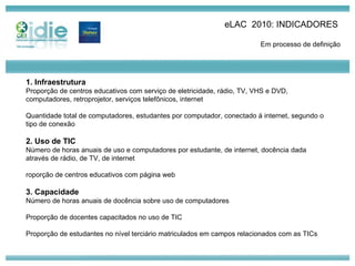 eLAC  2010: INDICADORES  Em processo de definição 1. Infraestrutura Proporção de centros educativos com serviço de eletricidade, rádio, TV, VHS e DVD, computadores, retroprojetor, serviços telefônicos, internet Quantidade total de computadores, estudantes por computador, conectado à internet, segundo o tipo de conexão 2. Uso de TIC Número de horas anuais de uso e computadores por estudante, de internet, docência dada através de rádio, de TV, de internet roporção de centros educativos com página web 3. Capacidade Número de horas anuais de docência sobre uso de computadores Proporção de docentes capacitados no uso de TIC Proporção de estudantes no nível terciário matriculados em campos relacionados com as TICs 