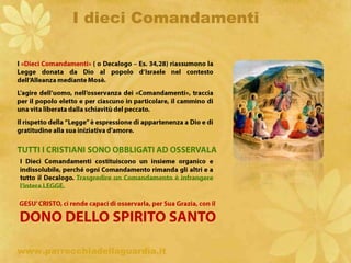 I dieci ComandamentiI «Dieci Comandamenti» ( o Decalogo – Es. 34,28) riassumono la Legge donata da Dio al popolo d’Israele nel contesto dell’Alleanza mediante Mosè.L’agire dell’uomo, nell’osservanza dei «Comandamenti», traccia per il popolo eletto e per ciascuno in particolare, il cammino di una vita liberata dalla schiavitù del peccato.Il rispetto della “Legge” è espressione di appartenenza a Dio e di gratitudine alla sua iniziativa d’amore.TUTTI I CRISTIANI SONO OBBLIGATI AD OSSERVALAI Dieci Comandamenti costituiscono un insieme organico e indissolubile, perché ogni Comandamento rimanda gli altri e a tutto il Decalogo. Trasgredire un Comandamento è infrangere l’intera LEGGE.ritardoGESU’ CRISTO, ci rende capaci di osservarla, per Sua Grazia, con ilDONO DELLO SPIRITO SANTOwww.parrocchiadellaguardia.it