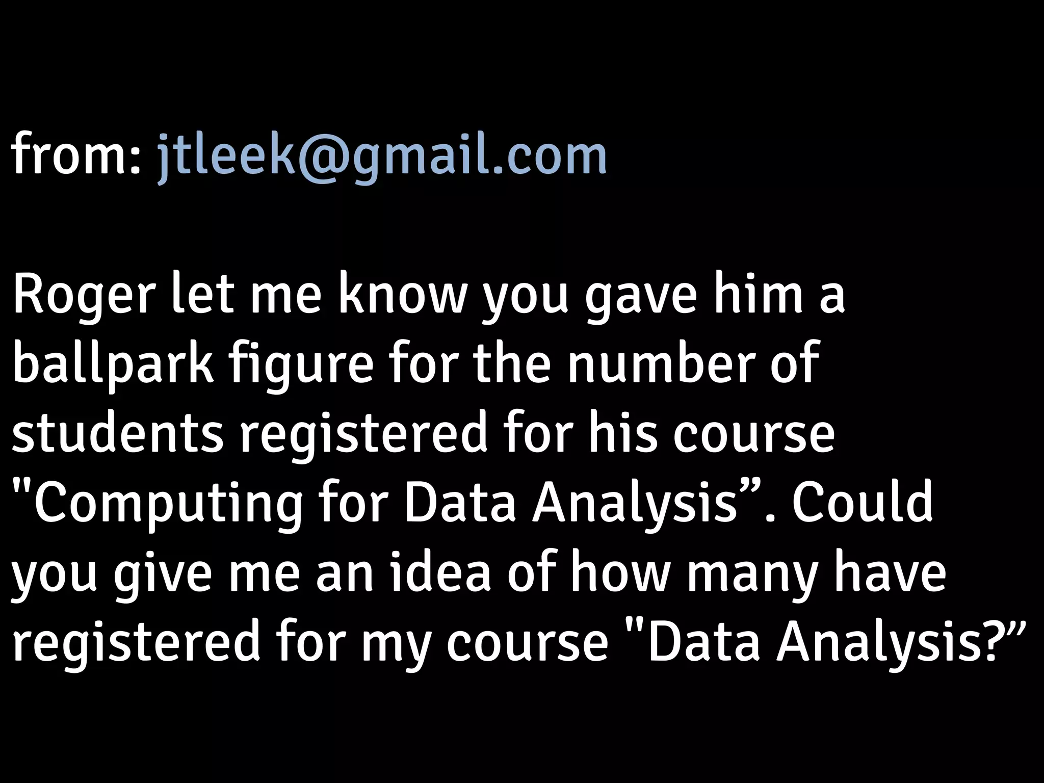 from: jtleek@gmail.com 
Roger let me know you gave him a 
ballpark figure for the number of 
students registered for his course 
"Computing for Data Analysis”. Could 
you give me an idea of how many have 
registered for my course "Data Analysis?” 
 