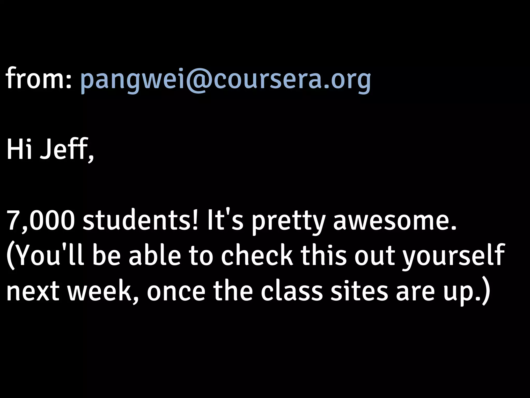 from: pangwei@coursera.org 
Hi Jeff, 
7,000 students! It's pretty awesome. 
(You'll be able to check this out yourself 
next week, once the class sites are up.) 
 