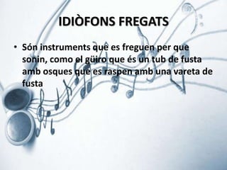 IDIÒFONS FREGATS
• Són instruments que es freguen per que
sonin, como el güiro que és un tub de fusta
amb osques que es raspen amb una vareta de
fusta

 