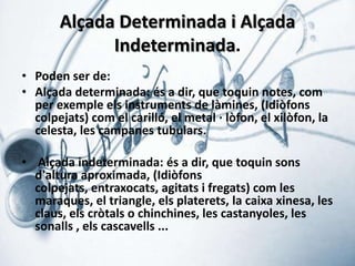 Alçada Determinada i Alçada
Indeterminada.
• Poden ser de:
• Alçada determinada: és a dir, que toquin notes, com
per exemple els instruments de làmines, (Idiòfons
colpejats) com el carilló, el metal · lòfon, el xilòfon, la
celesta, les campanes tubulars.
• Alçada indeterminada: és a dir, que toquin sons
d'altura aproximada, (Idiòfons
colpejats, entraxocats, agitats i fregats) com les
maraques, el triangle, els platerets, la caixa xinesa, les
claus, els cròtals o chinchines, les castanyoles, les
sonalls , els cascavells ...

 