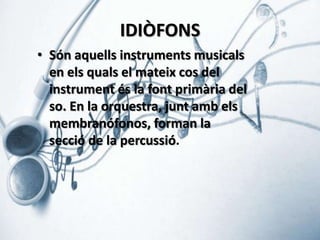 IDIÒFONS
• Són aquells instruments musicals
en els quals el mateix cos del
instrument és la font primària del
so. En la orquestra, junt amb els
membranófonos, forman la
secció de la percussió.

 