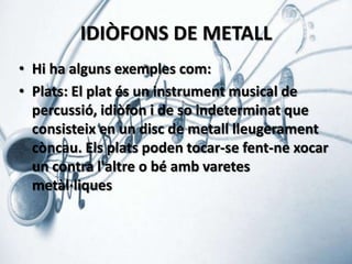IDIÒFONS DE METALL
• Hi ha alguns exemples com:
• Plats: El plat és un instrument musical de
percussió, idiòfon i de so indeterminat que
consisteix en un disc de metall lleugerament
còncau. Els plats poden tocar-se fent-ne xocar
un contra l'altre o bé amb varetes
metàl·liques

 