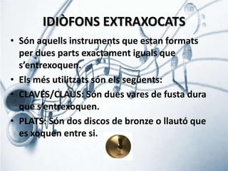 IDIÒFONS EXTRAXOCATS
• Són aquells instruments que estan formats
per dues parts exactament iguals que
s’entrexoquen.
• Els més utilitzats són els següents:
• CLAVES/CLAUS: Són dues vares de fusta dura
que s’entrexoquen.
• PLATS: Són dos discos de bronze o llautó que
es xoquen entre si.

 