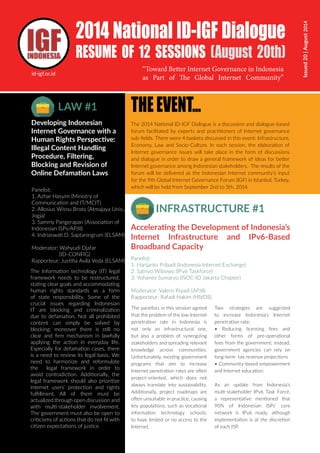 Issued
20
|
August
2014
2014 National ID-IGF Dialogue
RESUME OF 12 SESSIONS (August 20th)
Panelist:
1. Harijanto Pribadi (Indonesia Internet Exchange)
2. Satriyo Wibowo (IPv6 Taskforce)
3. Yohanes Sumaryo (ISOC-ID Jakarta Chapter)
Moderator: Valens Riyadi (APJII)
Rapporteur: Rafadi Hakim (HIVOS)
THEEVENT...
The 2014 National ID-IGF Dialogue is a discussion and dialogue-based
forum facilitated by experts and practitioners of Internet governance
sub-fields. There were 4 baskets discussed in this event: Infrastructure,
Economy, Law and Socio-Culture. In each session, the elaboration of
Internet governance issues will take place in the form of discussions
and dialogue in order to draw a general framework of ideas for better
Internet governance among Indonesian stakeholders. The results of the
forum will be delivered as the Indonesian Internet community’s input
for the 9th Global Internet Governance Forum (IGF) in Istanbul, Turkey,
which will be held from September 2nd to 5th, 2014.
The panelists in this session agreed
that the problem of the low Internet
penetration rate in Indonesia is
not only an infrastructural one,
but also a problem of synergizing
stakeholders and spreading relevant
knowledge across communities.
Unfortunately, existing government
programs that aim to increase
Internet penetration rates are often
project-oriented, which does not
always translate into sustainability.
Additionally, project roadmaps are
often unsuitable in practice, causing
key populations, such as vocational
information technology schools,
to have limited or no access to the
Internet.
Two strategies are suggested
to increase Indonesia’s Internet
penetration rate:
• Reducing licensing fees and
other forms of pre-operational
fees from the government; instead,
government agencies can rely on
long-term tax revenue projections
• Community-based empowerment
and Internet education.
As an update from Indonesia’s
multi-stakeholder IPv6 Task Force,
a representative mentioned that
90% of Indonesian ISPs’ core
network is IPv6 ready, although
implementation is at the discretion
of each ISP.
INFRASTRUCTURE #1
Accelerating the Development of Indonesia’s
Internet Infrastructure and IPv6-Based
Broadband Capacity
Panelist:
1. Azhar Hasyim (Ministry of
Communication and IT/MCIT)
2. Allosius Wisnu Broto (Atmajaya Univ.,
Jogja)
3. Sammy Pangerapan (Association of
Indonesian ISPs/APJII)
4. Indriaswati D. Saptaningrum (ELSAM)
Moderator: Wahyudi Djafar
(ID-CONFIG)
Rapporteur: Justitia Avila Veda (ELSAM)
LAW #1
Developing Indonesian
Internet Governance with a
Human Rights Perspective:
Illegal Content Handling
Procedure, Filtering,
Blocking and Revision of
Online Defamation Laws
The Information technology (IT) legal
framework needs to be restructured,
stating clear goals and accommodating
human rights standards as a form
of state responsibility. Some of the
crucial issues regarding Indonesian
IT are blocking and criminalization
due to defamation. Not all prohibited
content can simply be solved by
blocking; moreover there is still no
clear and firm mechanism in lawfully
applying the action in everyday life.
Especially for defamation cases, there
is a need to review its legal basis. We
need to harmonize and reformulate
the legal framework in order to
avoid contradiction. Additionally, the
legal framework should also prioritize
internet users’ protection and rights
fulfillment. All of them must be
actualized through open discussion and
with multi-stakeholder involvement.
The government must also be open to
criticisms of actions that do not fit with
citizen expectations of justice.
“Toward Better Internet Governance in Indonesia
as Part of The Global Internet Community”
id-igf.or.id
 