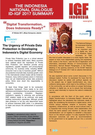 96
Modul Pengantar Tata Kelola Internet
2 (Lanjut ke Halaman 8)
THE INDONESIA
NATIONAL DIALOGUE
ID-IGF 2017 SUMMARY
PLENARY
“The National Dialogue
for Indonesian Internet
Governance Forum
is an important part
in a digital era, and
it is therefore highly
necessary to hold
this kind of public discussion in a more regular basis. We
expect to have more stakeholders joining and expressing
their voices in the forum,” said the DG of Application and
Informatics, Indonesian Ministry of Communication and
Informatics, Semuel Abrijani Pangerapan, in the Plenary
Meeting in the opening ceremony of the ID-IGF National
Dialogue on 27 October 2017 held at Jakarta International
Expo, Kemayoran.
He also explained about some current discourses in the
dialogue basket. Further, he expressed his hope that the
discussion basket be added with political aspects (as
in the present day of digital transformation era, many
collisions taking place, which lead to the shifting of norms
in the community), as well as ethics on proper technology
utilization in digital era, so as to ensure that technology
can be used maximally to improve the nation’s intellectual
capacity.
In accordance with the them of this event, which is
Digital Transformation: Is Indonesia Ready?, Semuel also
highlighted about the standards that Indonesia needs to
apply. By considering the dynamics in digital sector, which
involve various interests, whether in economic, legal,
regulatory, infrastructure, as well as socio-cultural ones, it
is expected that moving forward, other stakeholders who
share the same passion and intention to discuss about
standardization can sit together to establish a discussion
forum on the relevant subject. It is also expected that the
discussion outcomes can serve as recommendations
to the government to be applied and put into a concrete
framework.
Digital Transformation,
Does Indonesia Ready?
“ “
www.igf.id
27 Oktober 2017, JIExpo Kemayoran, Jakarta
The Urgency of Private Data
Protection in Developing
Indonesia’s Digital Economy
ECONOMY
Panelist (in alphabetical order): Helni M.
Jumhur (Telkom University), Sherly Haristya
(ICT Watch), Syafira Auliya (CIPG) Moderator:
Lintang Setianti (ELSAM). Rapporteur:
Leonardus K. Nugroho (ELSAM)
EK #1
Private Data Protection Law is a critical element
to achieve Indonesia 2020 vision. Many countries
have realized about the importance of Private
Data Protection, and therefore provide strong
regulations, capable regulator, and privacy-literate
community. For business entity, including MSME,
consumer trust is key to business growth. Without
any protection of private data, business growth, even
in the international context (trade) will be hindered.
However, many online business actors in Indonesia
have not yet implemented private data protection
policy. Some even divert this responsibility to
consumers.
At least three things need to be conducted:
Regulatory framework: There needs to be strict
definitions and limitations that can protect consumers
without constraining innovation. Regulator:
institution’s capacity in enforcing and punishing
PDP violation needs to be enforced; and lastly,
building community’s awareness. Although private
data protection is not the only determinant factor
to achieve Indonesia 2020 vision, it is elementary
to foster and ensure the achievement of economic
growth.
(Go to page 8)
1
 