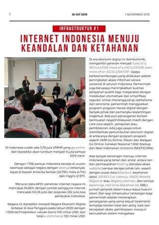 INTERNET INDONESIA MENUJU
KEANDALAN DAN KETAHANAN
Di Indonesia sudah ada 3,79 juta UMKM yang go online,
dan diprediksi akan tumbuh menjadi 8 juta sampai
2019 nanti.
Dengan 1.706 startup, Indonesia berada di urutan
keempat sebagai negara dengan startup terbanyak,
tepat di bawah Amerika Serikat (28.793), India (4.714)
dan Inggris (2.971).
Menurut data APJII, penetrasi internet negara ini
mencapai 54,68% dengan jumlah pengguna internet
mencapai 143,26 juta dari populasi 262 juta jiwa
penduduk Indonesia.
Negara ini diprediksi menjadi Negara Ekonomi Digital
terbesar di Asia Tenggara pada tahun 2020 dengan
1.000 technopreneur, valuasi bisnis 100 miliar USD, dan
total e-commerce 130 miliar USD.
Di era ekonomi digital ini Kemkominfo
mengambil peranan menjadi “Less of a
REGULATOR, more of a FACILITATOR, even
more of an ACCELERATOR”. Upaya
berkesinambungan yang dilakukan adalah
peningkatan akses informasi secara
universal di seluruh Indonesia. Pemerintah
juga berupaya meningkatkan kualitas
pelayanan publik bagi masyarakat dengan
melakukan otomatisasi dan simplifikasi
regulasi. Untuk menanggulangi radikalisme
dan terorisme, pemerintah menggiatkan
program-program literasi digital dengan
banyak pihak dan pemangku kepentingan
majemuk. Ada pun penanganan konten
bermuatan negatif dilakukan masih dengan
cara-cara seperti  penapisan atau
pemblokiran. Ada juga upaya untuk
memfasilitasi pertumbuhan ekonomi digital,
di antaranya dengan program-program
seperti UKM Go Online, Petani dan Nelayan
Go Online, Gerakan Nasional 1.000 Startup,
dan Next Indonesian Unicorns (NEXTICORN).
Ada banyak tantangan menuju internet
Indonesia yang tahan dan andal, antara lain
dari permasalahan hosting (kendala akses
website) sampai dengan pihak lain, seperti
dengan pusat data (blackout, keamanan
data), ISP (FO Cut, Latency, DDOS Attack),
Registrar atau Registry Domain, dan lainnya
(spamcop, real-time blackhole list (RBL),
jumlah penyidik dalam kasus-kasus hukum
siber). Dari segi infrastruktur tantangan bagi
pemerintah adalah menerapkan
penanganan yang sama (equal treatment)
terhadap konten lokal dan asing, baik dari
kecepatan akses, pembiayaan, maupun
kemudahan dalam mengakses.
7 1 NOVEMBER 2018ID-IGF 2018
INFRASTRUKTUR #1
 