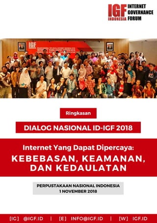 DIALOG NASIONAL ID-IGF 2018
PERPUSTAKAAN NASIONAL INDONESIA
1 NOVEMBER 2018
Ringkasan
Internet Yang Dapat Dipercaya:
KEBEBASAN, KEAMANAN,
DAN KEDAULATAN
[IG] @IGF.ID | [E] INFO@IGF.ID | [W] IGF.ID
 