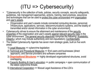 (ITU => Cybersecurity)
•   “Cybersecurity is the collection of tools, policies, security concepts, security safeguards,
    guidelines, risk management approaches, actions, training, best practices, assurance
    and technologies that can be used to protect the cyber environment and organization
    and user’s assets.
     – [Organization and user’s assets include connected computing devices, personnel,
         infrastructure, applications, services, telecommunications systems, and the totality of
         transmitted and/or stored information in the cyber environment].
•   Cybersecurity strives to ensure the attainment and maintenance of the security
    properties of the organization and user’s assets against relevant security risks in the
    cyber environment. The general security objectives comprise the following: Availability;
    Integrity,( which may include authenticity and non-repudiation); Confidentiality
•   The Global Cybersecurity Agenda has seven main strategic goals, built on five work
    areas:
     1) Legal Measures => cybercrime legislation
     2) Technical and Procedural Measures => End users and businesses (direct
         approach); and Service providers and software companies
     3) Organizational Structures => highly developed organizational structures, avoid
         overlapping,
     4) Capacity Building & User’s education => public campaigns + open communication of
         the latest cybercrime threats
     5) International Cooperation => Mutual Legal Assistance of the LEA’s
 