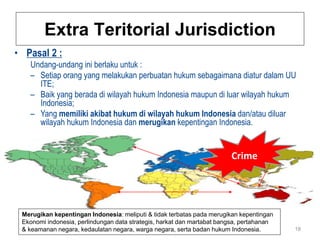 Extra Teritorial Jurisdiction
• Pasal 2 :
   Undang-undang ini berlaku untuk :
   – Setiap orang yang melakukan perbuatan hukum sebagaimana diatur dalam UU
     ITE;
   – Baik yang berada di wilayah hukum Indonesia maupun di luar wilayah hukum
     Indonesia;
   – Yang memiliki akibat hukum di wilayah hukum Indonesia dan/atau diluar
     wilayah hukum Indonesia dan merugikan kepentingan Indonesia.


                                                                        Crime




 Merugikan kepentingan Indonesia: meliputi & tidak terbatas pada merugikan kepentingan
 Ekonomi indonesia, perlindungan data strategis, harkat dan martabat bangsa, pertahanan
 & keamanan negara, kedaulatan negara, warga negara, serta badan hukum Indonesia.         18
 
