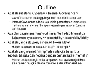Outline
• Apakah substansi Cyberlaw = Internet Governance ?
   – Law of Info-comm sesungguhnya lebih luas dari Internet Law
   – Internet Governance adalah tata kelola pemanfaatan Internet utk
     melindungi dan mengembangkan kepentingan nasional (bangsa
     dan negara)
• Apa dan bagaimana “trustworthiness” terhadap Internet ..?
   – Sejauhmana cybersecurity => accountability + responsibility/liability
• Apakah yang selayaknya menjadi Fokus Materi
   – Hukum dalam arti luas ataukah dalam arti sempit ?
• Apakah yang menjadi “mimpi” atau cita-cita besar kita
  sebagai bangsa dan negara dengan pemanfaatan Internet ?
   – Melihat posisi strategis maka tampaknya kita layak menjadi Hub
     atau bahkan mungkin Sentra komunikasi dan informasi dunia.
 
