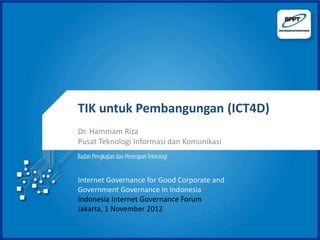 TIK untuk Pembangungan (ICT4D)
Dr. Hammam Riza
Pusat Teknologi Informasi dan Komunikasi



Internet Governance for Good Corporate and
Government Governance in Indonesia
Indonesia Internet Governance Forum
Jakarta, 1 November 2012
 