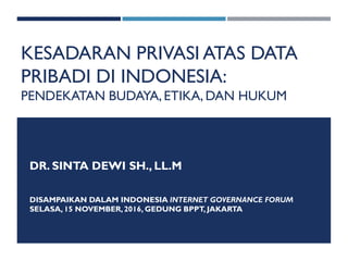 KESADARAN PRIVASI ATAS DATA
PRIBADI DI INDONESIA:
PENDEKATAN BUDAYA,ETIKA, DAN HUKUM
DR. SINTA DEWI SH., LL.M
DISAMPAIKAN DALAM INDONESIA INTERNET GOVERNANCE FORUM
SELASA, 15 NOVEMBER,2016, GEDUNG BPPT, JAKARTA
 