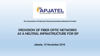 PROVISION OF FIBER OPTIC NETWORKS
AS A NEUTRAL INFRASTRUCTURE FOR ISP
Jakarta, 15 November 2016
The Association of Indonesia Telecommunication Networks Provider
 