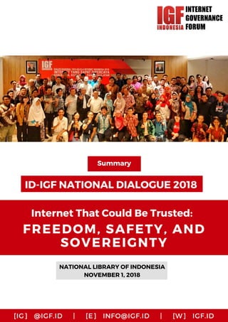 ID-IGF NATIONAL DIALOGUE 2018
NATIONAL LIBRARY OF INDONESIA
NOVEMBER 1, 2018
Summary
Internet That Could Be Trusted:
FREEDOM, SAFETY, AND
SOVEREIGNTY
[IG]   @IGF.ID     |     [E]   INFO@IGF.ID     |     [W]   IGF.ID
 