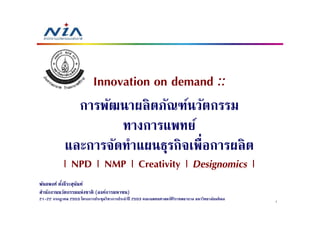 Innovation on demand ::
               การพัฒนาผลิตภัณฑ์นวัตกรรม
                      ทางการแพทย์
             และการจัดทําแผนธุรกิจเพื=อการผลิต
           | NPD | NMP | Creativity | Designomics |
พันธพงศ์ ตังธีระสุนนท์
           6       ั
สํานักงานนวัตกรรมแห่งชาติ (องค์การมหาชน)
21-22 กรกฎาคม 2553 โครงการประชุมวิชาการประจําปี 2553 คณะแพทยศาสตร์ศิริราชพยาบาล มหาวิทยาลัยมหิ ดล   1
 