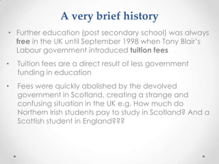 A verybriefhistoryFurther education (post secondary school) was always free in the UK until September 1998 when Tony Blair’s Labour government introduced tuition fees