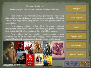 Kegiatan Belajar 2
Perkembangan Pemanfaatan Media dalam Pembelajaran
Pada awal abad 20 muncul gerakan pendidikan visual yang
ditandai dengan didirikannya museum-museum sekolah, film-film
khusus pun diproduksi yang ditujukan untuk pembelajaran di
ruang kelas.
Pada perang dunia kedua film digunakan sebagai
propaganda oleh unsur militer dari berbagai pihak, terutama
Amerika dari pihak sekutu maupun dari pihak Nazi Jerman.
Pada tahun 1960-an mulai pengintegrasian media
pembelajaran ke dalam kurikulum sehingga media pembelajaran
menjadi bagian tak terpisahkan dari suatu proses pembelajaran.
 
