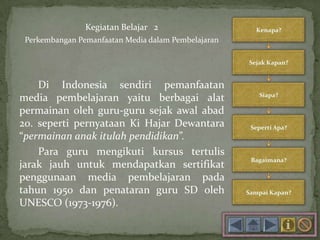Kegiatan Belajar 2
Perkembangan Pemanfaatan Media dalam Pembelajaran
Di Indonesia sendiri pemanfaatan
media pembelajaran yaitu berbagai alat
permainan oleh guru-guru sejak awal abad
20. seperti pernyataan Ki Hajar Dewantara
“permainan anak itulah pendidikan”.
Para guru mengikuti kursus tertulis
jarak jauh untuk mendapatkan sertifikat
penggunaan media pembelajaran pada
tahun 1950 dan penataran guru SD oleh
UNESCO (1973-1976).
 