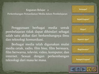 Kegiatan Belajar 2
Perkembangan Pemanfaatan Media dalam Pembelajaran
Penggunaan berbagai media untuk
pembelajaran tidak dapat dihindari sebagai
salah satu akibat dari berkembangnya ilmu
dan teknologi komunikasi.
Berbagai media telah digunakan mulai
media cetak, radio, film bisu, film bersuara,
film berwarna, televisi, video, komputer, dan
internet. Sesuai dengan perkembangan
teknologi dari masa ke masa.
 