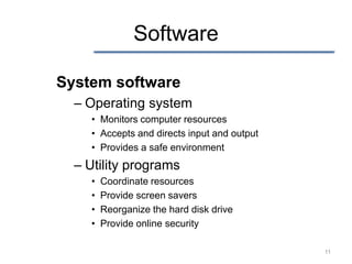 Software

System software
  – Operating system
    • Monitors computer resources
    • Accepts and directs input and output
    • Provides a safe environment
  – Utility programs
    •   Coordinate resources
    •   Provide screen savers
    •   Reorganize the hard disk drive
    •   Provide online security

                                             11
 