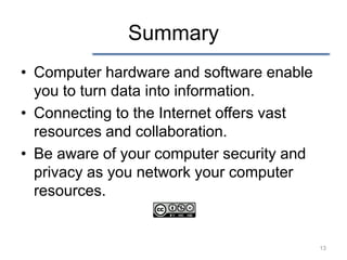 Summary
• Computer hardware and software enable
  you to turn data into information.
• Connecting to the Internet offers vast
  resources and collaboration.
• Be aware of your computer security and
  privacy as you network your computer
  resources.


                                           13
 