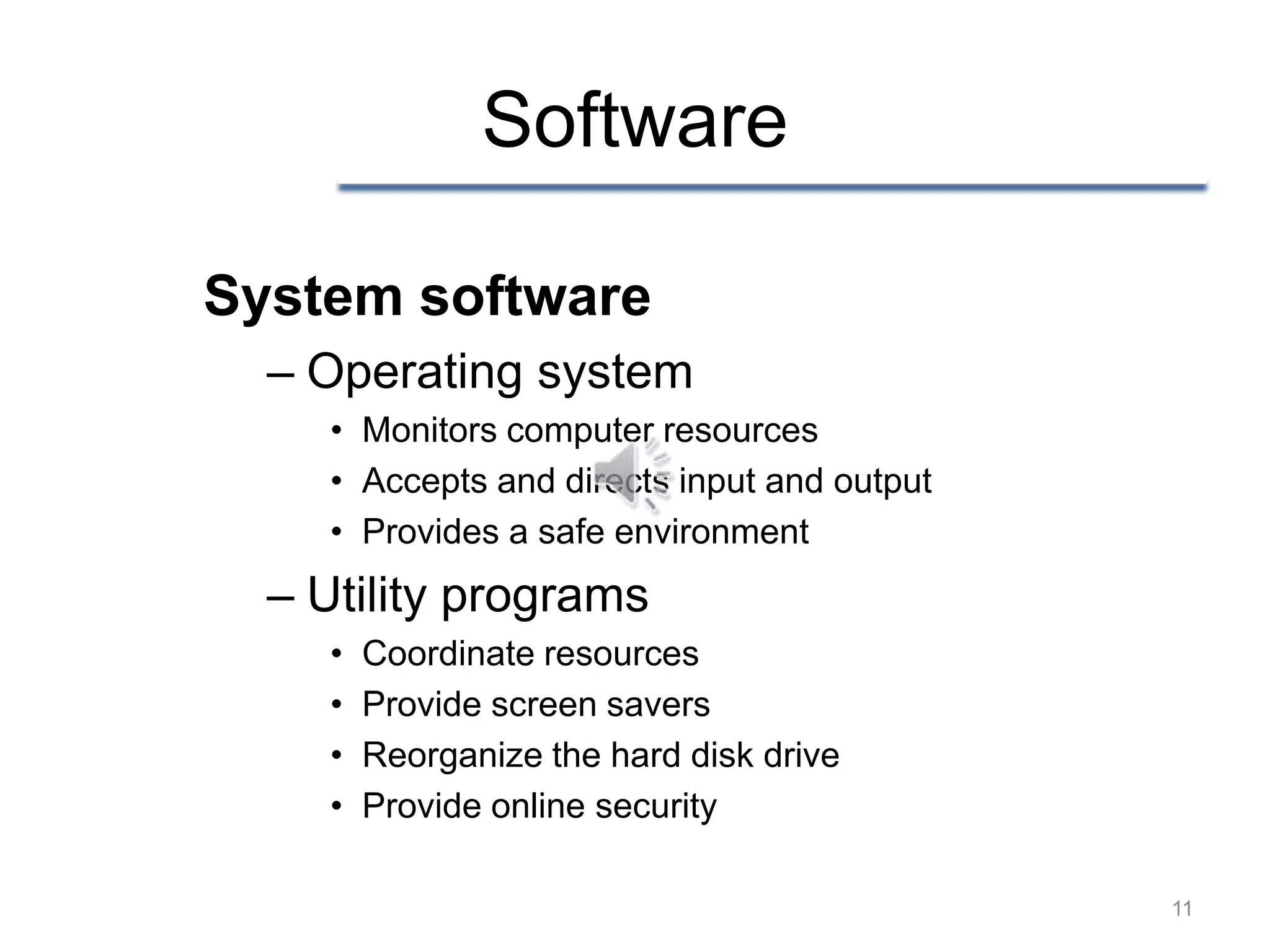 Software

System software
  – Operating system
    • Monitors computer resources
    • Accepts and directs input and output
    • Provides a safe environment
  – Utility programs
    •   Coordinate resources
    •   Provide screen savers
    •   Reorganize the hard disk drive
    •   Provide online security

                                             11
 