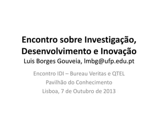 Encontro sobre Investigação,
Desenvolvimento e Inovação
Luis Borges Gouveia, lmbg@ufp.edu.pt
Encontro IDI – Bureau Veritas e QTEL
Pavilhão do Conhecimento
Lisboa, 7 de Outubro de 2013
 