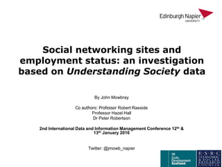 Social networking sites and
employment status: an investigation
based on Understanding Society data
By John Mowbray
Co authors: Professor Robert Raeside
Professor Hazel Hall
Dr Peter Robertson
2nd International Data and Information Management Conference 12th &
13th January 2016
Twitter: @jmowb_napier
 