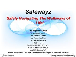 Infinite Dimensions Solving Tomorrow’s Problems Today
Safewayz
Safely Navigating The Walkways of
Life!
Ms. Angelica Valdivia
angelica@id-inc.us
Mr. Spencer Depas
Mr. Jacob Haskins
Dr. Jeffrey Wallace
jeff@id-inc.us
Infinite Dimensions S. L. N. E.
Calle Guzman el Bueno, 8
Madrid, Spain 28015
Infinite Dimensions: The Next Generation of Intelligent, Automated Systems
 