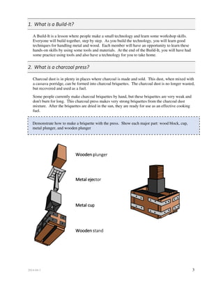 2014-04-1 3
1. What is a Build-It?
A Build-It is a lesson where people make a small technology and learn some workshop skills.
Everyone will build together, step by step. As you build the technology, you will learn good
techniques for handling metal and wood. Each member will have an opportunity to learn these
hands-on skills by using some tools and materials. At the end of the Build-It, you will have had
some practice using tools and also have a technology for you to take home.
2. What is a charcoal press?
Charcoal dust is in plenty in places where charcoal is made and sold. This dust, when mixed with
a cassava porridge, can be formed into charcoal briquettes. The charcoal dust is no longer wasted,
but recovered and used as a fuel.
Some people currently make charcoal briquettes by hand, but these briquettes are very weak and
don't burn for long. This charcoal press makes very strong briquettes from the charcoal dust
mixture. After the briquettes are dried in the sun, they are ready for use as an effective cooking
fuel.
Demonstrate how to make a briquette with the press. Show each major part: wood block, cup,
metal plunger, and wooden plunger
Wooden plunger
Metal ejector
Metal cup
Wooden stand
 