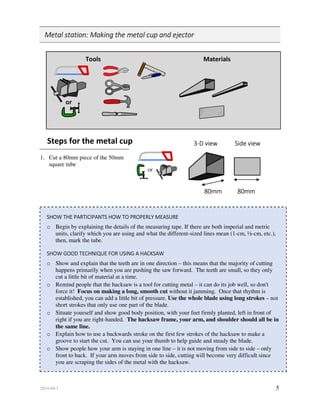 2014-04-1 5
Metal station: Making the metal cup and ejector
Tools Materials
or
Steps for the metal cup
1. Cut a 80mm piece of the 50mm
square tube
SHOW THE PARTICIPANTS HOW TO PROPERLY MEASURE
o Begin by explaining the details of the measuring tape. If there are both imperial and metric
units, clarify which you are using and what the different-sized lines mean (1-cm, ½-cm, etc.),
then, mark the tube.
SHOW GOOD TECHNIQUE FOR USING A HACKSAW
o Show and explain that the teeth are in one direction – this means that the majority of cutting
happens primarily when you are pushing the saw forward. The teeth are small, so they only
cut a little bit of material at a time.
o Remind people that the hacksaw is a tool for cutting metal – it can do its job well, so don't
force it! Focus on making a long, smooth cut without it jamming. Once that rhythm is
established, you can add a little bit of pressure. Use the whole blade using long strokes – not
short strokes that only use one part of the blade.
o Situate yourself and show good body position, with your feet firmly planted, left in front of
right if you are right-handed. The hacksaw frame, your arm, and shoulder should all be in
the same line.
o Explain how to use a backwards stroke on the first few strokes of the hacksaw to make a
groove to start the cut. You can use your thumb to help guide and steady the blade.
o Show people how your arm is staying in one line – it is not moving from side to side – only
front to back. If your arm moves from side to side, cutting will become very difficult since
you are scraping the sides of the metal with the hacksaw.
3-D view Side view
80mm 80mm
or
 