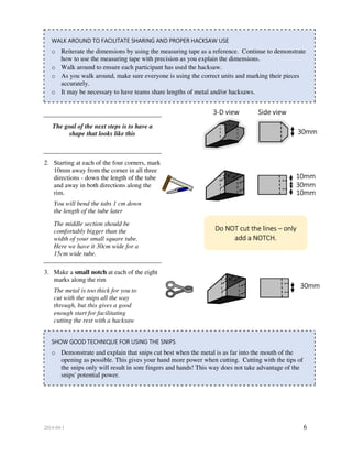 2014-04-1 6
WALK AROUND TO FACILITATE SHARING AND PROPER HACKSAW USE
o Reiterate the dimensions by using the measuring tape as a reference. Continue to demonstrate
how to use the measuring tape with precision as you explain the dimensions.
o Walk around to ensure each participant has used the hacksaw.
o As you walk around, make sure everyone is using the correct units and marking their pieces
accurately.
o It may be necessary to have teams share lengths of metal and/or hacksaws.
The goal of the next steps is to have a
shape that looks like this
2. Starting at each of the four corners, mark
10mm away from the corner in all three
directions - down the length of the tube
and away in both directions along the
rim.
You will bend the tabs 1 cm down
the length of the tube later
The middle section should be
comfortably bigger than the
width of your small square tube.
Here we have it 30cm wide for a
15cm wide tube.
3. Make a small notch at each of the eight
marks along the rim
The metal is too thick for you to
cut with the snips all the way
through, but this gives a good
enough start for facilitating
cutting the rest with a hacksaw
SHOW GOOD TECHNIQUE FOR USING THE SNIPS
o Demonstrate and explain that snips cut best when the metal is as far into the mouth of the
opening as possible. This gives your hand more power when cutting. Cutting with the tips of
the snips only will result in sore fingers and hands! This way does not take advantage of the
snips' potential power.
3-D view Side view
Do NOT cut the lines – only
add a NOTCH.
30mm
30mm
10mm
10mm
30mm
 