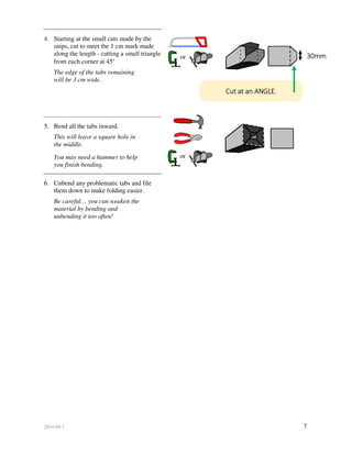 2014-04-1 7
4. Starting at the small cuts made by the
snips, cut to meet the 1 cm mark made
along the length - cutting a small triangle
from each corner at 45°
The edge of the tabs remaining
will be 3 cm wide.
5. Bend all the tabs inward.
This will leave a square hole in
the middle.
You may need a hammer to help
you finish bending.
6. Unbend any problematic tabs and file
them down to make folding easier.
Be careful… you can weaken the
material by bending and
unbending it too often!
Cut at an ANGLE.
30mm
or
or
 