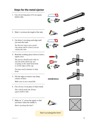 2014-04-1 8
Steps for the metal ejector
1. Cut a 8-cm long piece of 2-cm square
hollow tube
2. Mark 1 cm down the length of the tube.
3. Cut down 1 cm along each edge until
you meet the mark.
See the next step to get a good
clue about which corners you are
cutting this time.
4. Bend the resulting pieces down to form a
square cross.
The ejector should easily slide in
and out of the metal cup, not
scraping on the small metal hole
or on the edges of the cup.
You may need a hammer to help
bend.
5. File the edges to remove any sharp
corners or burrs.
Make sure to use a metal file
6. Cut a 6-cm x 6-cm piece of sheet metal.
This will fit inside the 50-mm
square hollow tube.
7. Make an "x" across the square so that
you know where the middle is.
Don't cut along this line!!
or
Don't cut along this line!!
or
or
 