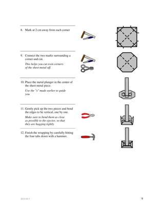 2014-04-1 9
8. Mark at 2 cm away from each corner
9. Connect the two marks surrounding a
corner and cut.
This helps you cut even corners
of the sheet metal off.
10. Place the metal plunger in the center of
the sheet metal piece.
Use the "x" made earlier to guide
you.
11. Gently pick up the two pieces and bend
the edges to be vertical, one by one.
Make sure to bend them as close
as possible to the ejector, so that
they are hugging tightly
12. Finish the wrapping by carefully hitting
the four tabs down with a hammer.
 